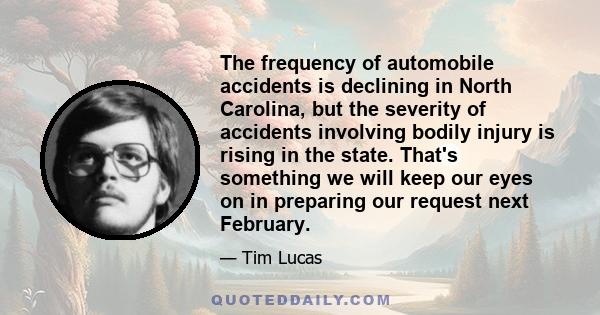 The frequency of automobile accidents is declining in North Carolina, but the severity of accidents involving bodily injury is rising in the state. That's something we will keep our eyes on in preparing our request next