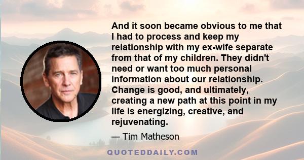 And it soon became obvious to me that I had to process and keep my relationship with my ex-wife separate from that of my children. They didn't need or want too much personal information about our relationship. Change is