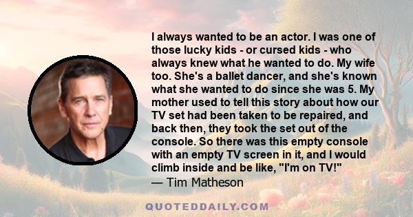 I always wanted to be an actor. I was one of those lucky kids - or cursed kids - who always knew what he wanted to do. My wife too. She's a ballet dancer, and she's known what she wanted to do since she was 5. My mother