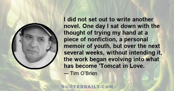 I did not set out to write another novel. One day I sat down with the thought of trying my hand at a piece of nonfiction, a personal memoir of youth, but over the next several weeks, without intending it, the work began