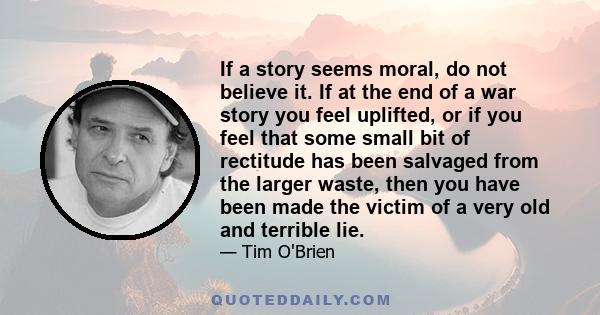 If a story seems moral, do not believe it. If at the end of a war story you feel uplifted, or if you feel that some small bit of rectitude has been salvaged from the larger waste, then you have been made the victim of a