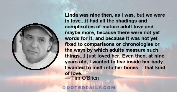 Linda was nine then, as I was, but we were in love...it had all the shadings and complexities of mature adult love and maybe more, because there were not yet words for it, and because it was not yet fixed to comparisons