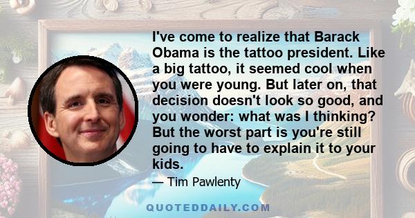 I've come to realize that Barack Obama is the tattoo president. Like a big tattoo, it seemed cool when you were young. But later on, that decision doesn't look so good, and you wonder: what was I thinking? But the worst