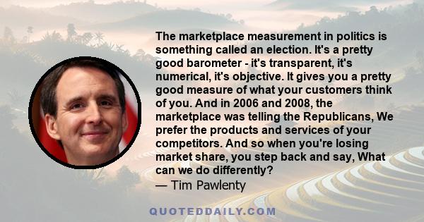 The marketplace measurement in politics is something called an election. It's a pretty good barometer - it's transparent, it's numerical, it's objective. It gives you a pretty good measure of what your customers think