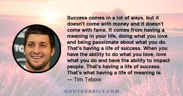Success comes in a lot of ways, but it doesn't come with money and it doesn't come with fame. It comes from having a meaning in your life, doing what you love and being passionate about what you do. That's having a life