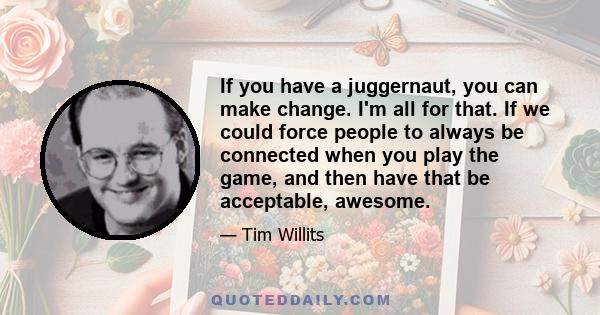 If you have a juggernaut, you can make change. I'm all for that. If we could force people to always be connected when you play the game, and then have that be acceptable, awesome.