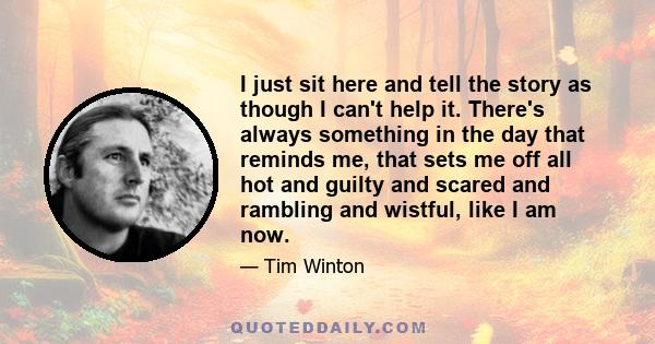 I just sit here and tell the story as though I can't help it. There's always something in the day that reminds me, that sets me off all hot and guilty and scared and rambling and wistful, like I am now.