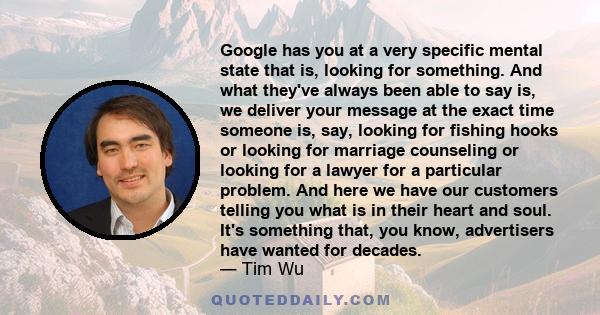 Google has you at a very specific mental state that is, looking for something. And what they've always been able to say is, we deliver your message at the exact time someone is, say, looking for fishing hooks or looking