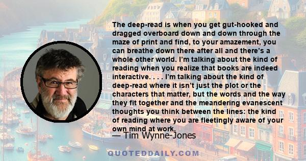 The deep-read is when you get gut-hooked and dragged overboard down and down through the maze of print and find, to your amazement, you can breathe down there after all and there’s a whole other world. I’m talking about