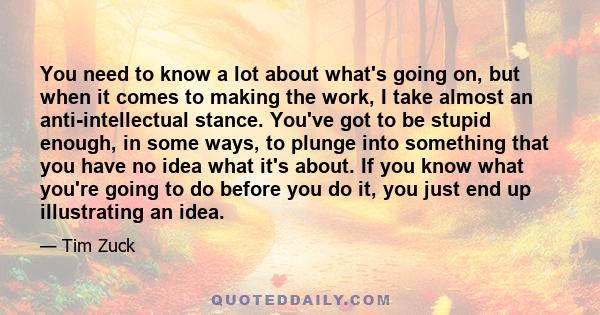 You need to know a lot about what's going on, but when it comes to making the work, I take almost an anti-intellectual stance. You've got to be stupid enough, in some ways, to plunge into something that you have no idea