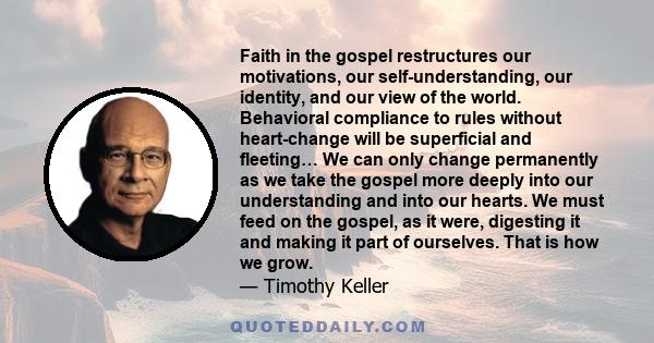 Faith in the gospel restructures our motivations, our self-understanding, our identity, and our view of the world. Behavioral compliance to rules without heart-change will be superficial and fleeting… We can only change