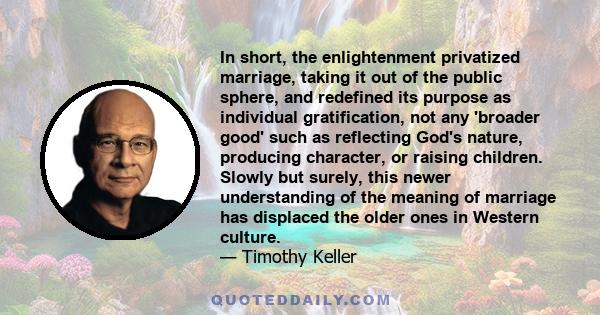 In short, the enlightenment privatized marriage, taking it out of the public sphere, and redefined its purpose as individual gratification, not any 'broader good' such as reflecting God's nature, producing character, or