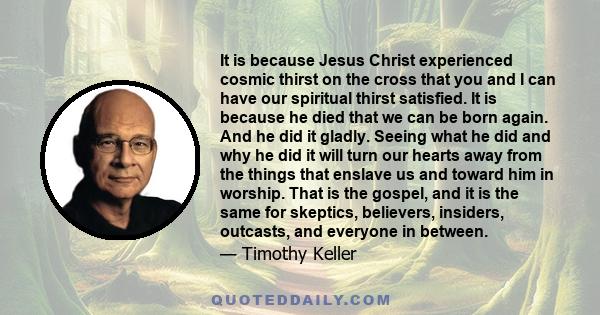 It is because Jesus Christ experienced cosmic thirst on the cross that you and I can have our spiritual thirst satisfied. It is because he died that we can be born again. And he did it gladly. Seeing what he did and why