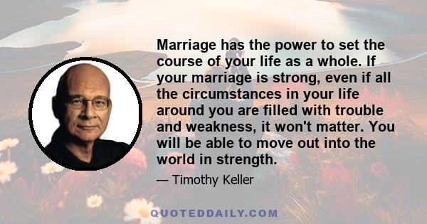 Marriage has the power to set the course of your life as a whole. If your marriage is strong, even if all the circumstances in your life around you are filled with trouble and weakness, it won't matter. You will be able