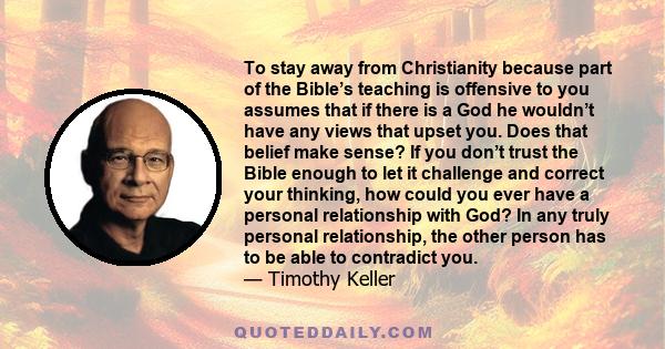 To stay away from Christianity because part of the Bible’s teaching is offensive to you assumes that if there is a God he wouldn’t have any views that upset you. Does that belief make sense? If you don’t trust the Bible