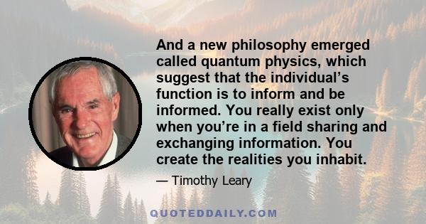 And a new philosophy emerged called quantum physics, which suggest that the individual’s function is to inform and be informed. You really exist only when you’re in a field sharing and exchanging information. You create