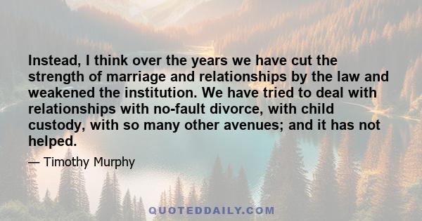Instead, I think over the years we have cut the strength of marriage and relationships by the law and weakened the institution. We have tried to deal with relationships with no-fault divorce, with child custody, with so
