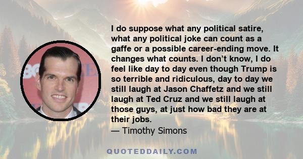 I do suppose what any political satire, what any political joke can count as a gaffe or a possible career-ending move. It changes what counts. I don’t know, I do feel like day to day even though Trump is so terrible and