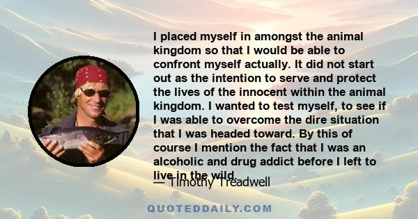 I placed myself in amongst the animal kingdom so that I would be able to confront myself actually. It did not start out as the intention to serve and protect the lives of the innocent within the animal kingdom. I wanted