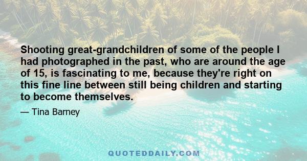 Shooting great-grandchildren of some of the people I had photographed in the past, who are around the age of 15, is fascinating to me, because they're right on this fine line between still being children and starting to