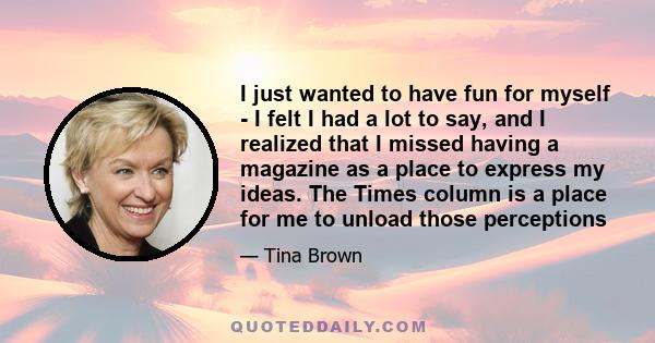 I just wanted to have fun for myself - I felt I had a lot to say, and I realized that I missed having a magazine as a place to express my ideas. The Times column is a place for me to unload those perceptions