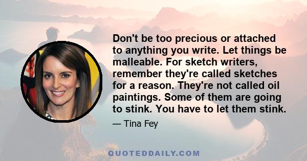 Don't be too precious or attached to anything you write. Let things be malleable. For sketch writers, remember they're called sketches for a reason. They're not called oil paintings. Some of them are going to stink. You