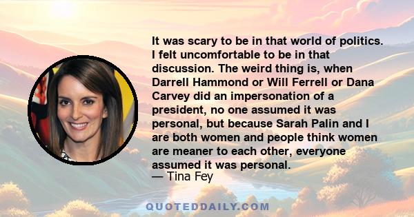 It was scary to be in that world of politics. I felt uncomfortable to be in that discussion. The weird thing is, when Darrell Hammond or Will Ferrell or Dana Carvey did an impersonation of a president, no one assumed it
