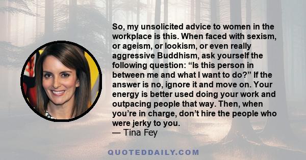 So, my unsolicited advice to women in the workplace is this. When faced with sexism, or ageism, or lookism, or even really aggressive Buddhism, ask yourself the following question: “Is this person in between me and what