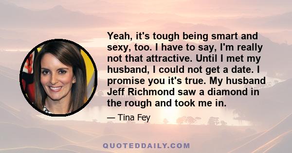 Yeah, it's tough being smart and sexy, too. I have to say, I'm really not that attractive. Until I met my husband, I could not get a date. I promise you it's true. My husband Jeff Richmond saw a diamond in the rough and