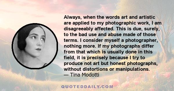 Always, when the words art and artistic are applied to my photographic work, I am disagreeably affected. This is due, surely, to the bad use and abuse made of those terms. I consider myself a photographer, nothing more.
