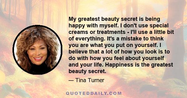 My greatest beauty secret is being happy with myself. I don't use special creams or treatments - I'll use a little bit of everything. It's a mistake to think you are what you put on yourself. I believe that a lot of how