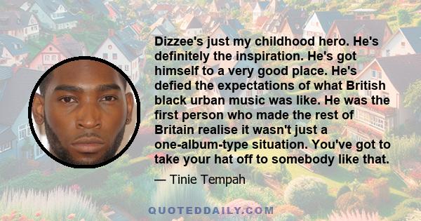 Dizzee's just my childhood hero. He's definitely the inspiration. He's got himself to a very good place. He's defied the expectations of what British black urban music was like. He was the first person who made the rest