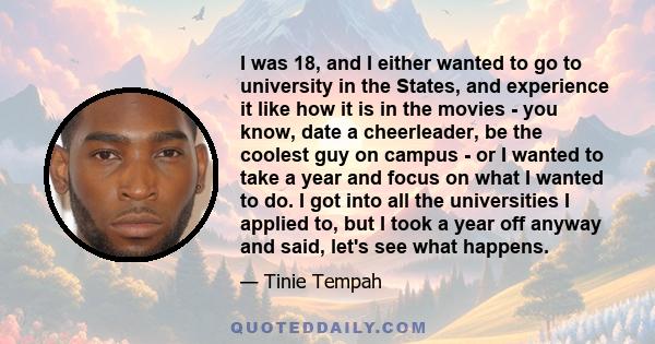 I was 18, and I either wanted to go to university in the States, and experience it like how it is in the movies - you know, date a cheerleader, be the coolest guy on campus - or I wanted to take a year and focus on what