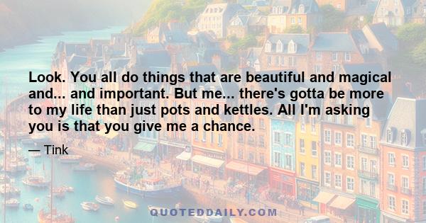 Look. You all do things that are beautiful and magical and... and important. But me... there's gotta be more to my life than just pots and kettles. All I'm asking you is that you give me a chance.