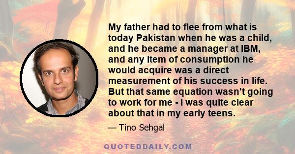 My father had to flee from what is today Pakistan when he was a child, and he became a manager at IBM, and any item of consumption he would acquire was a direct measurement of his success in life. But that same equation