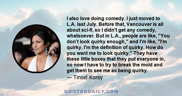 I also love doing comedy. I just moved to L.A. last July. Before that, Vancouver is all about sci-fi, so I didn't get any comedy, whatsoever. But in L.A., people are like, You don't look quirky enough, and I'm like, I'm