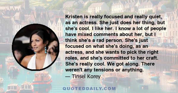 Kristen is really focused and really quiet, as an actress. She just does her thing, but she's cool. I like her. I know a lot of people have mixed comments about her, but I think she's a rad person. She's just focused on