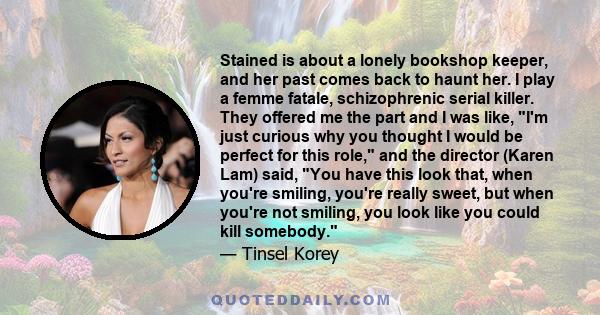 Stained is about a lonely bookshop keeper, and her past comes back to haunt her. I play a femme fatale, schizophrenic serial killer. They offered me the part and I was like, I'm just curious why you thought I would be