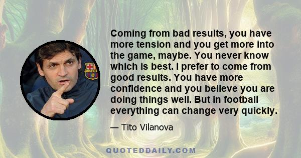 Coming from bad results, you have more tension and you get more into the game, maybe. You never know which is best. I prefer to come from good results. You have more confidence and you believe you are doing things well.