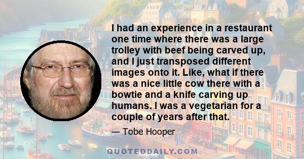 I had an experience in a restaurant one time where there was a large trolley with beef being carved up, and I just transposed different images onto it. Like, what if there was a nice little cow there with a bowtie and a