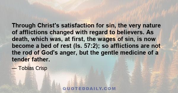 Through Christ's satisfaction for sin, the very nature of afflictions changed with regard to believers. As death, which was, at first, the wages of sin, is now become a bed of rest (Is. 57:2); so afflictions are not the