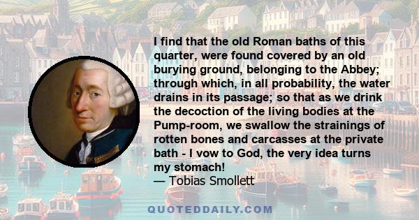 I find that the old Roman baths of this quarter, were found covered by an old burying ground, belonging to the Abbey; through which, in all probability, the water drains in its passage; so that as we drink the decoction