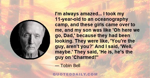 I'm always amazed... I took my 11-year-old to an oceanography camp, and these girls came over to me, and my son was like 'Oh here we go, Dad,' because they had been looking. They were like, 'You're the guy, aren't you?'