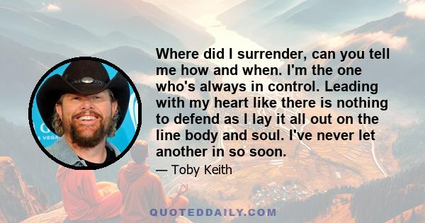 Where did I surrender, can you tell me how and when. I'm the one who's always in control. Leading with my heart like there is nothing to defend as I lay it all out on the line body and soul. I've never let another in so