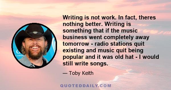 Writing is not work. In fact, theres nothing better. Writing is something that if the music business went completely away tomorrow - radio stations quit existing and music quit being popular and it was old hat - I would