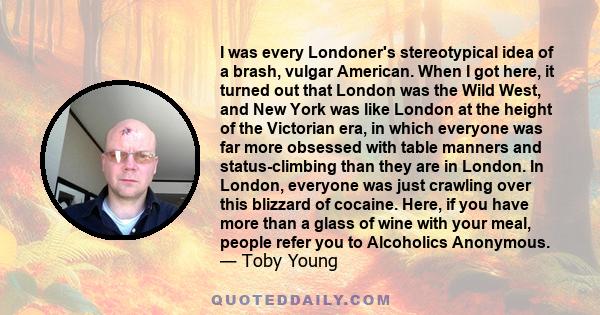 I was every Londoner's stereotypical idea of a brash, vulgar American. When I got here, it turned out that London was the Wild West, and New York was like London at the height of the Victorian era, in which everyone was