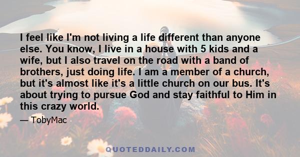 I feel like I'm not living a life different than anyone else. You know, I live in a house with 5 kids and a wife, but I also travel on the road with a band of brothers, just doing life. I am a member of a church, but