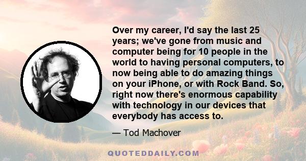 Over my career, I'd say the last 25 years; we've gone from music and computer being for 10 people in the world to having personal computers, to now being able to do amazing things on your iPhone, or with Rock Band. So,