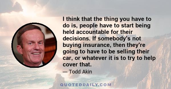 I think that the thing you have to do is, people have to start being held accountable for their decisions. If somebody's not buying insurance, then they're going to have to be selling their car, or whatever it is to try