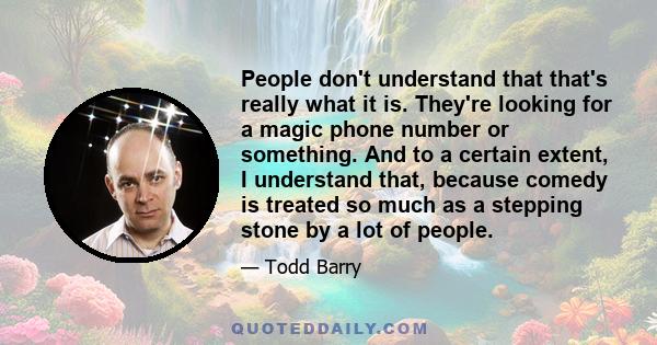 People don't understand that that's really what it is. They're looking for a magic phone number or something. And to a certain extent, I understand that, because comedy is treated so much as a stepping stone by a lot of